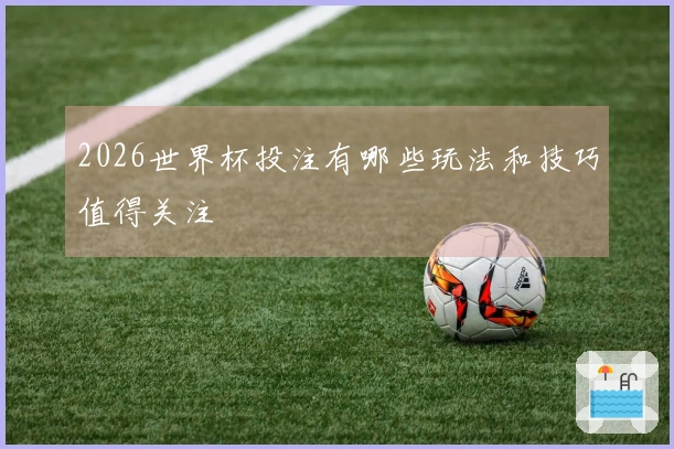 2026世界杯投注有哪些玩法和技巧值得关注